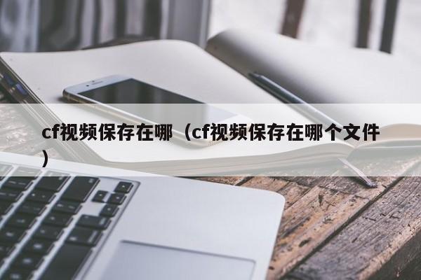 cf视频保存在哪（cf视频保存在哪个文件）  第1张